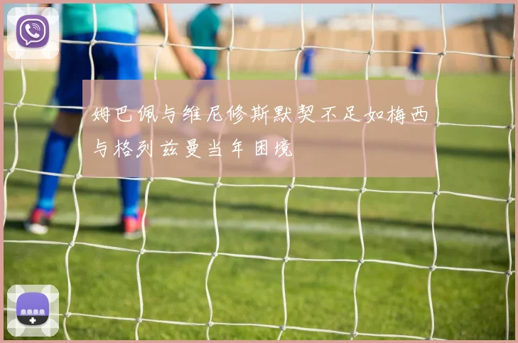 姆巴佩与维尼修斯默契不足如梅西与格列兹曼当年困境