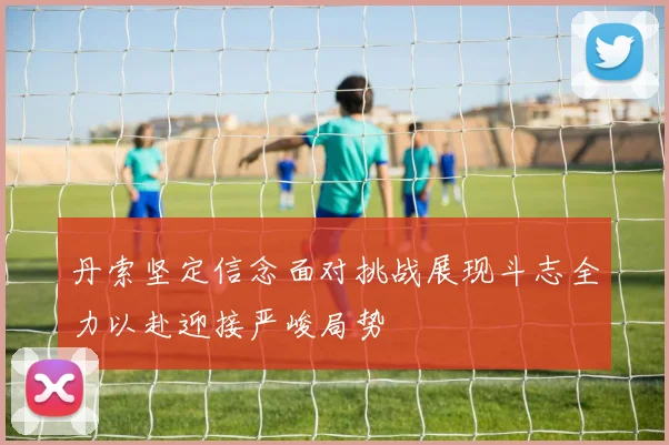 丹索坚定信念面对挑战展现斗志全力以赴迎接严峻局势