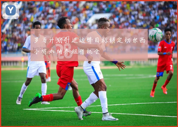 罗马计划引进边锋目标锁定切尔西小将加纳乔租借机会