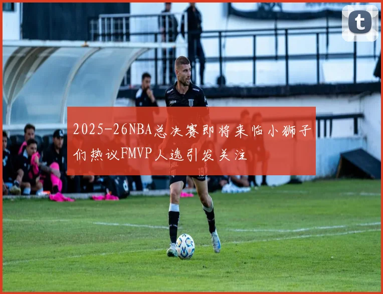 2025-26NBA总决赛即将来临小狮子们热议FMVP人选引发关注