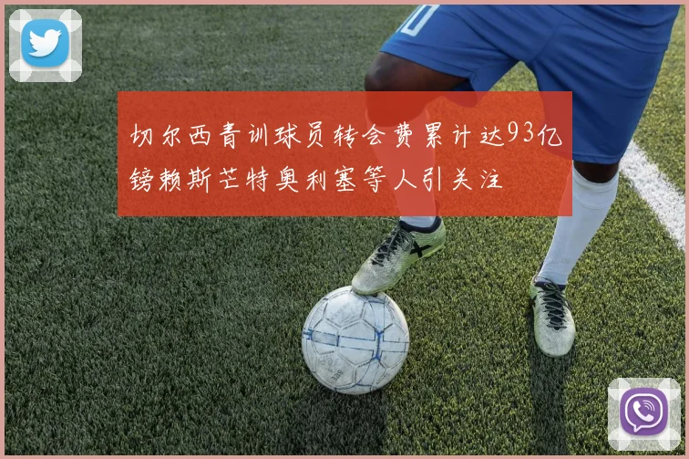 切尔西青训球员转会费累计达93亿镑赖斯芒特奥利塞等人引关注