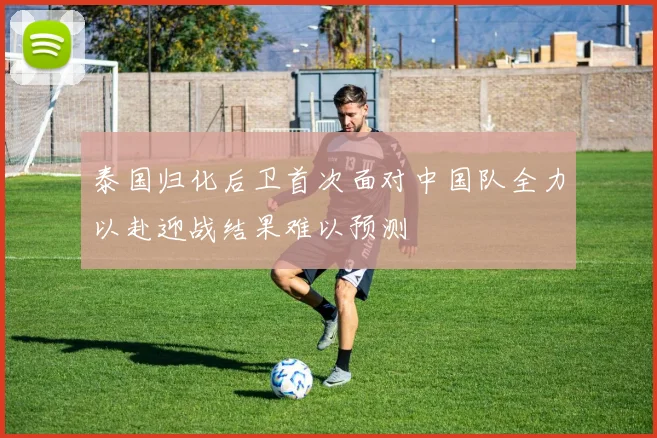泰国归化后卫首次面对中国队全力以赴迎战结果难以预测