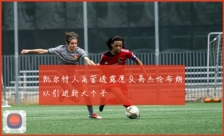 凯尔特人高管透露愿交易杰伦布朗以引进新大个子