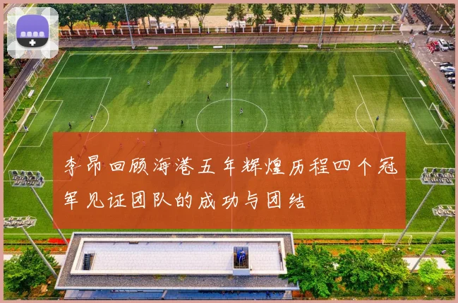 李昂回顾海港五年辉煌历程四个冠军见证团队的成功与团结