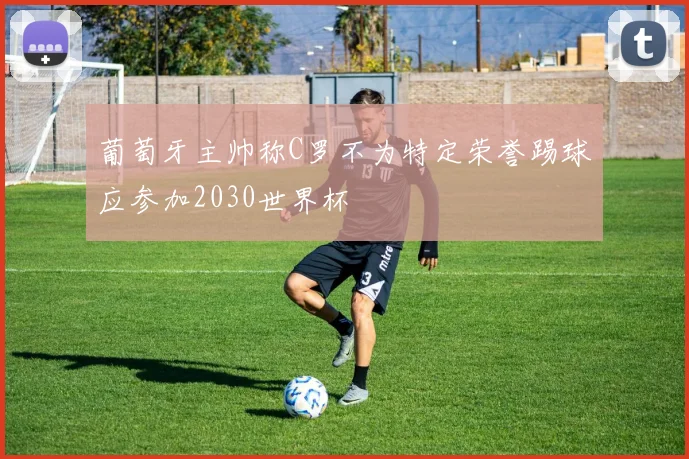 葡萄牙主帅称C罗不为特定荣誉踢球应参加2030世界杯