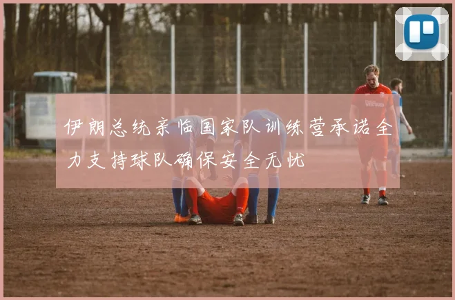 伊朗总统亲临国家队训练营承诺全力支持球队确保安全无忧