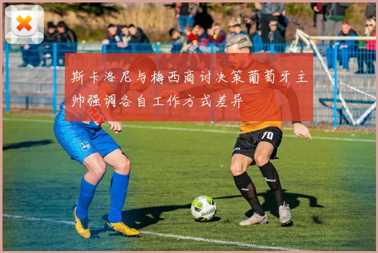 斯卡洛尼与梅西商讨决策葡萄牙主帅强调各自工作方式差异