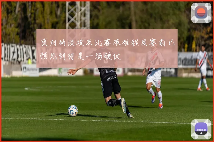 莫利纳谈埃及比赛艰难程度赛前已预见到将是一场硬仗