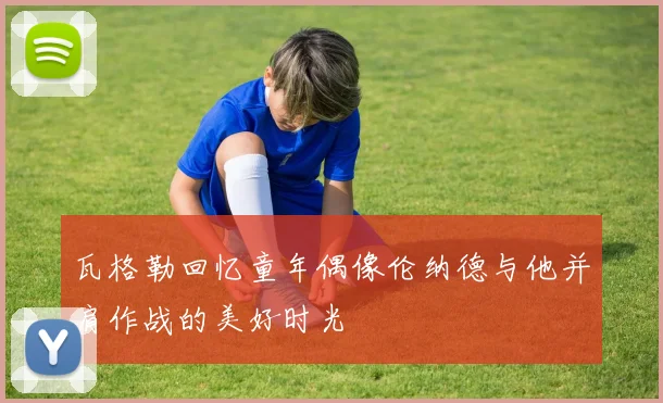 瓦格勒回忆童年偶像伦纳德与他并肩作战的美好时光