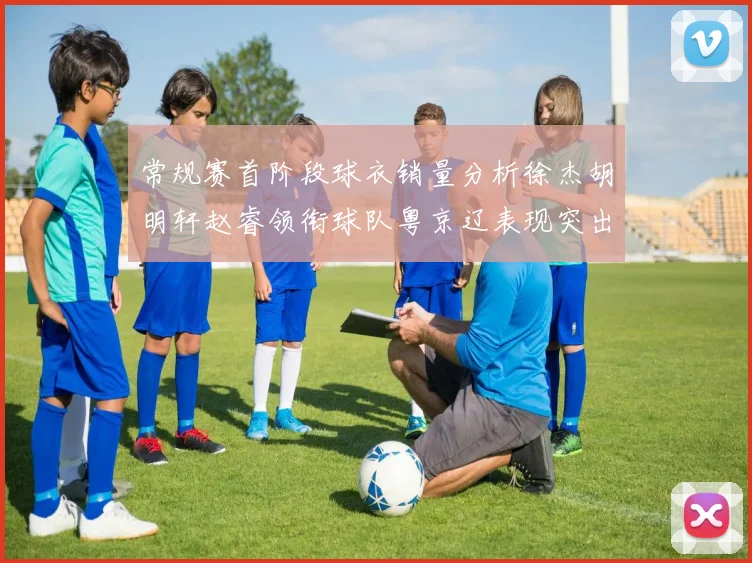 常规赛首阶段球衣销量分析徐杰胡明轩赵睿领衔球队粤京辽表现突出