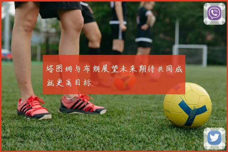 塔图姆与布朗展望未来期待共同成就更高目标