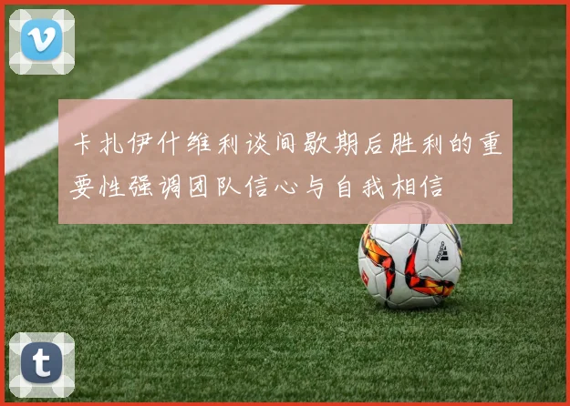卡扎伊什维利谈间歇期后胜利的重要性强调团队信心与自我相信