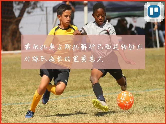 雷纳托奥古斯托解析巴西逆转胜利对球队成长的重要意义