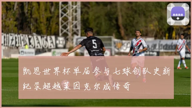 凯恩世界杯单届参与七球创队史新纪录超越莱因克尔成传奇