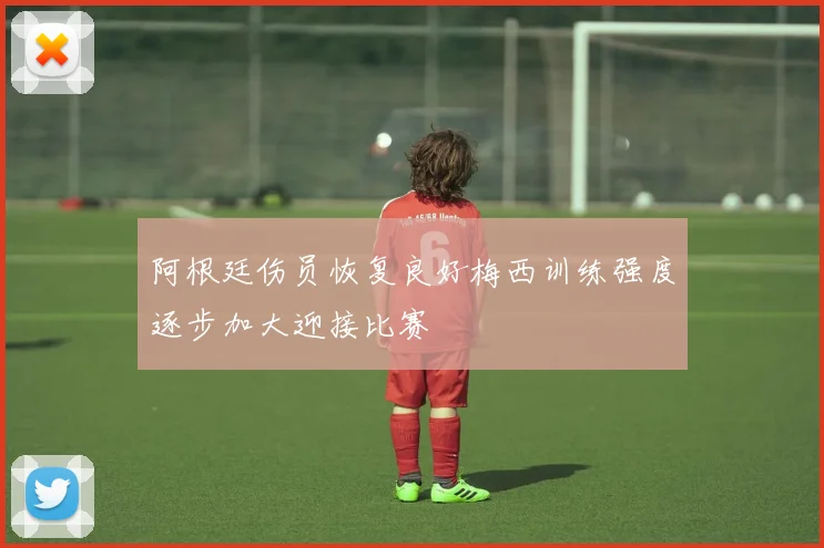 阿根廷伤员恢复良好梅西训练强度逐步加大迎接比赛
