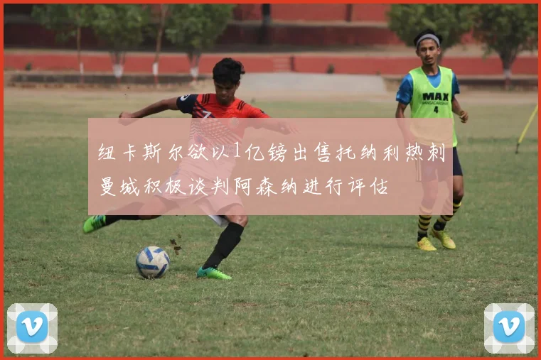 纽卡斯尔欲以1亿镑出售托纳利热刺曼城积极谈判阿森纳进行评估