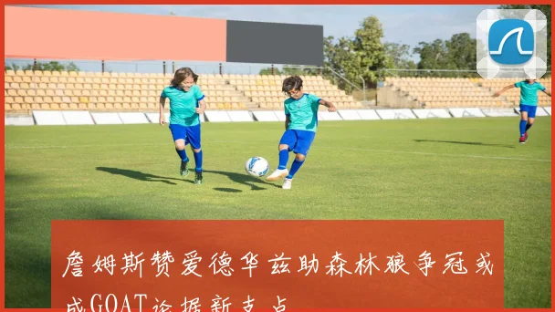 詹姆斯赞爱德华兹助森林狼争冠或成GOAT论据新支点